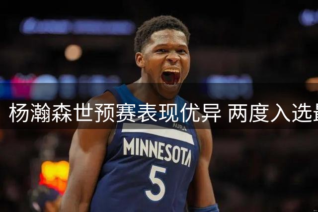 杨瀚森世预赛表现优异 两度入选最佳阵容