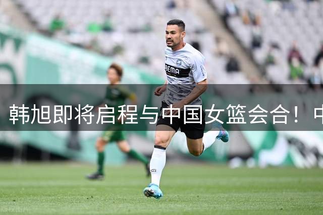 韩旭即将启程与中国女篮会合！中国女篮世界杯首战9月4日开打！